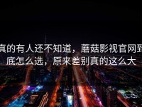 真的有人还不知道，蘑菇影视官网到底怎么选，原来差别真的这么大