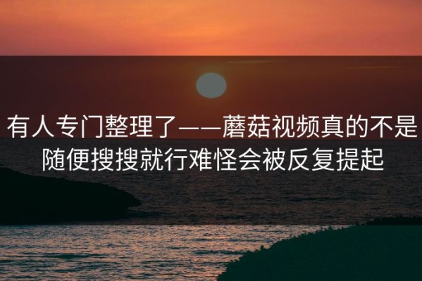 有人专门整理了——蘑菇视频真的不是随便搜搜就行难怪会被反复提起