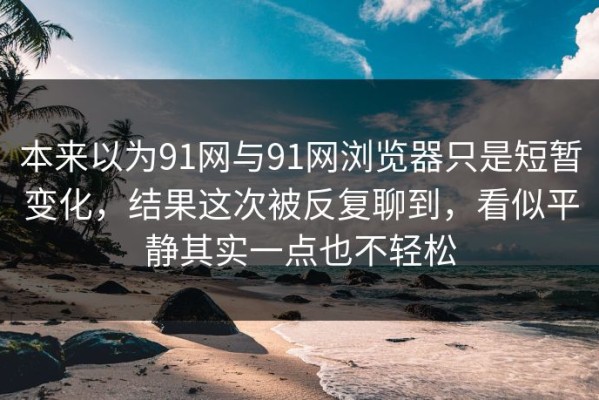 本来以为91网与91网浏览器只是短暂变化，结果这次被反复聊到，看似平静其实一点也不轻松
