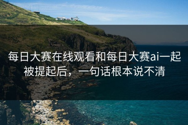 每日大赛在线观看和每日大赛ai一起被提起后，一句话根本说不清