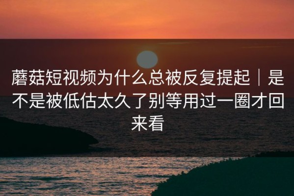 蘑菇短视频为什么总被反复提起｜是不是被低估太久了别等用过一圈才回来看