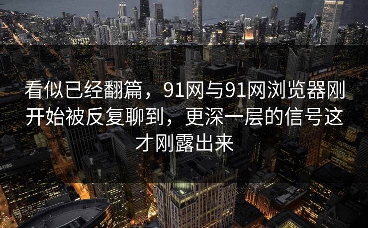 看似已经翻篇，91网与91网浏览器刚开始被反复聊到，更深一层的信号这才刚露出来