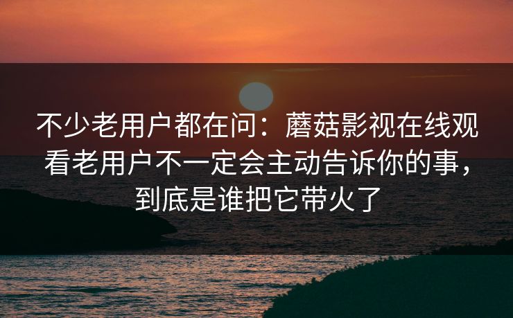 不少老用户都在问：蘑菇影视在线观看老用户不一定会主动告诉你的事，到底是谁把它带火了