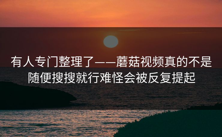 有人专门整理了——蘑菇视频真的不是随便搜搜就行难怪会被反复提起