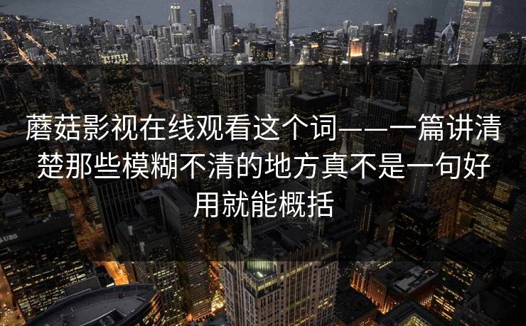 蘑菇影视在线观看这个词——一篇讲清楚那些模糊不清的地方真不是一句好用就能概括