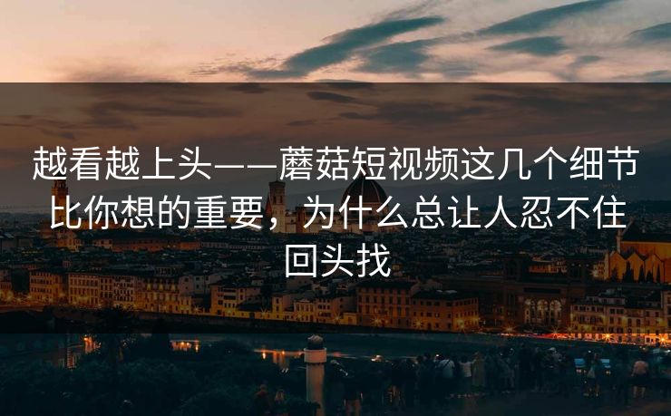 越看越上头——蘑菇短视频这几个细节比你想的重要，为什么总让人忍不住回头找