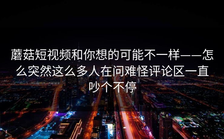 蘑菇短视频和你想的可能不一样——怎么突然这么多人在问难怪评论区一直吵个不停