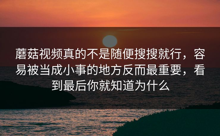 蘑菇视频真的不是随便搜搜就行，容易被当成小事的地方反而最重要，看到最后你就知道为什么