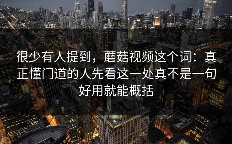 很少有人提到，蘑菇视频这个词：真正懂门道的人先看这一处真不是一句好用就能概括