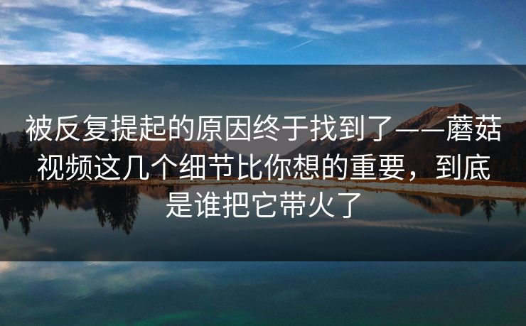 被反复提起的原因终于找到了——蘑菇视频这几个细节比你想的重要，到底是谁把它带火了