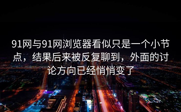 91网与91网浏览器看似只是一个小节点，结果后来被反复聊到，外面的讨论方向已经悄悄变了