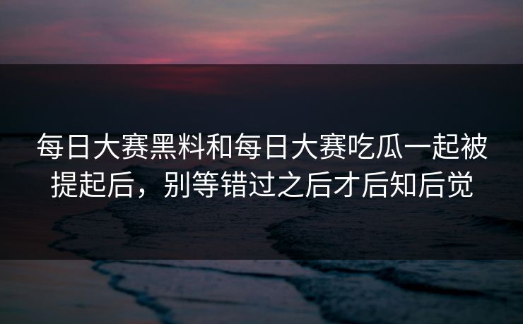 每日大赛黑料和每日大赛吃瓜一起被提起后，别等错过之后才后知后觉