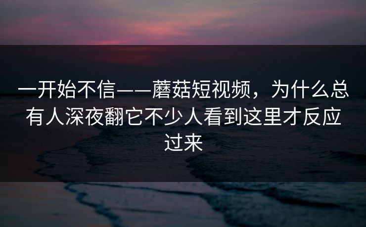 一开始不信——蘑菇短视频，为什么总有人深夜翻它不少人看到这里才反应过来