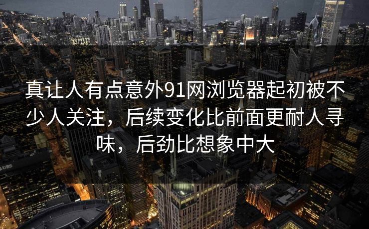 真让人有点意外91网浏览器起初被不少人关注，后续变化比前面更耐人寻味，后劲比想象中大