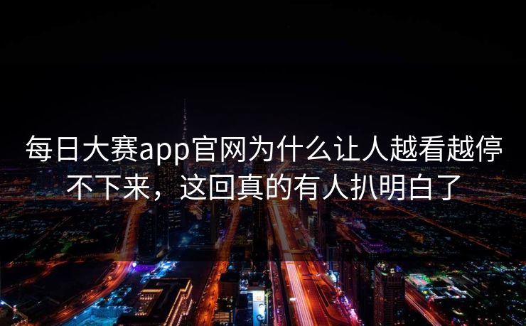 每日大赛app官网为什么让人越看越停不下来，这回真的有人扒明白了