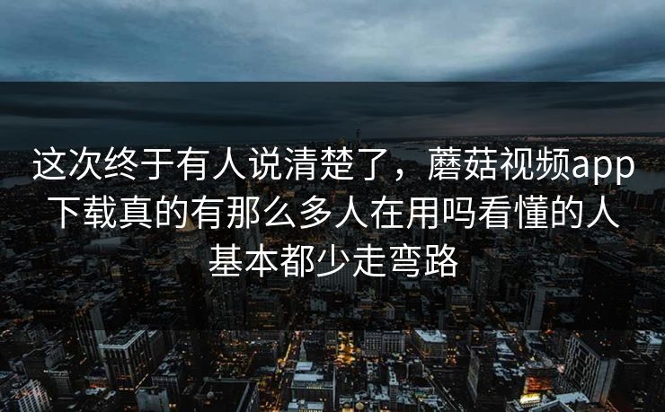 这次终于有人说清楚了，蘑菇视频app下载真的有那么多人在用吗看懂的人基本都少走弯路