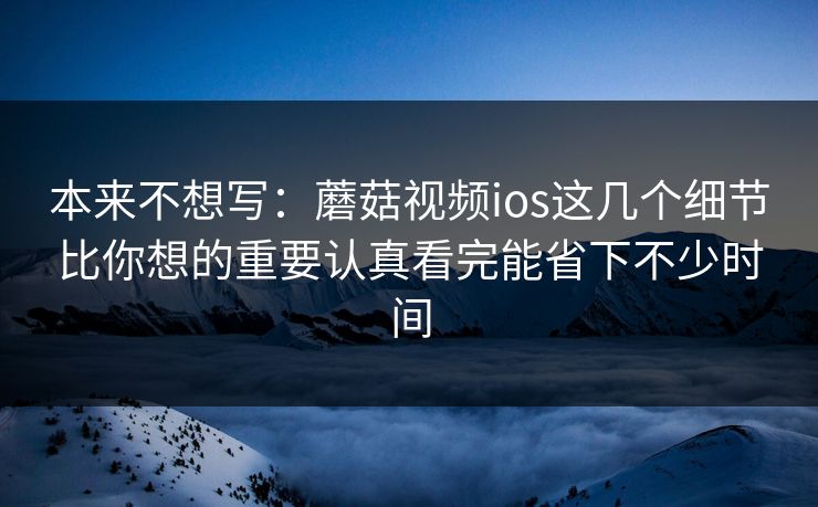 本来不想写：蘑菇视频ios这几个细节比你想的重要认真看完能省下不少时间