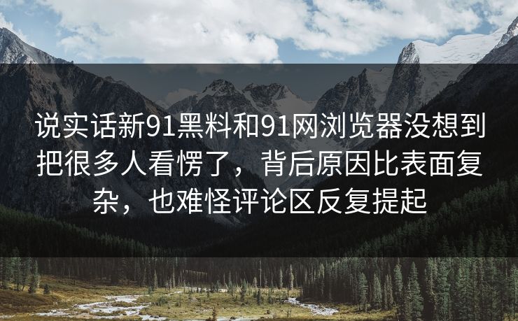 说实话新91黑料和91网浏览器没想到把很多人看愣了，背后原因比表面复杂，也难怪评论区反复提起