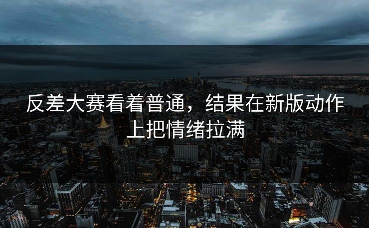 反差大赛看着普通，结果在新版动作上把情绪拉满