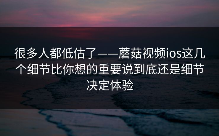 很多人都低估了——蘑菇视频ios这几个细节比你想的重要说到底还是细节决定体验