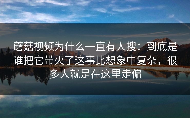 蘑菇视频为什么一直有人搜：到底是谁把它带火了这事比想象中复杂，很多人就是在这里走偏
