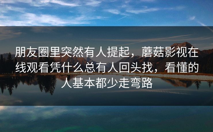 朋友圈里突然有人提起，蘑菇影视在线观看凭什么总有人回头找，看懂的人基本都少走弯路