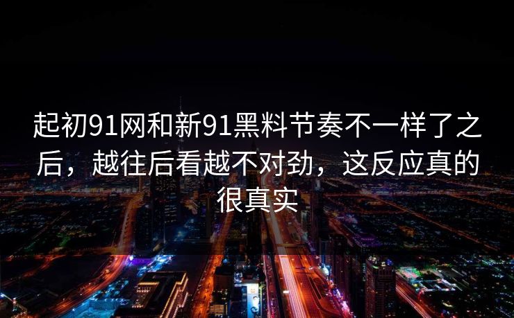 起初91网和新91黑料节奏不一样了之后，越往后看越不对劲，这反应真的很真实