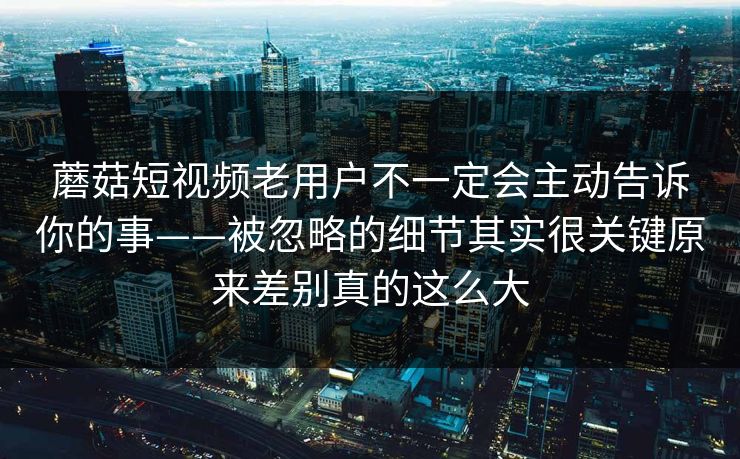 蘑菇短视频老用户不一定会主动告诉你的事——被忽略的细节其实很关键原来差别真的这么大