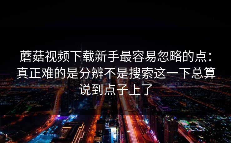 蘑菇视频下载新手最容易忽略的点：真正难的是分辨不是搜索这一下总算说到点子上了