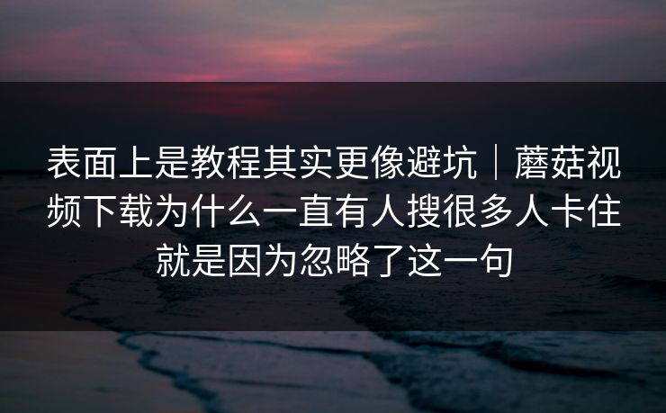 表面上是教程其实更像避坑｜蘑菇视频下载为什么一直有人搜很多人卡住就是因为忽略了这一句