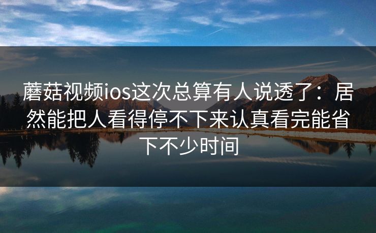 蘑菇视频ios这次总算有人说透了：居然能把人看得停不下来认真看完能省下不少时间