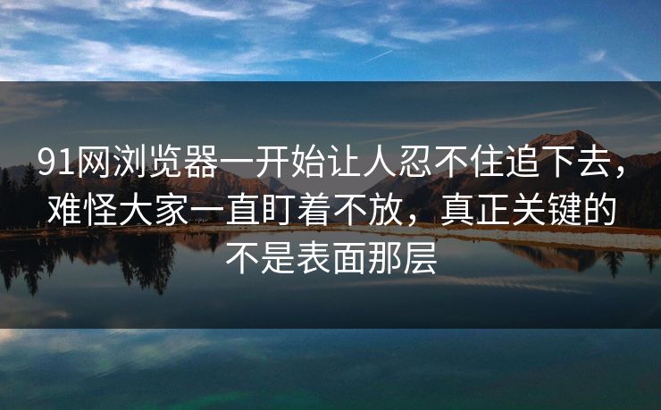 91网浏览器一开始让人忍不住追下去，难怪大家一直盯着不放，真正关键的不是表面那层