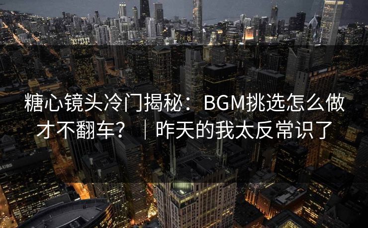 糖心镜头冷门揭秘：BGM挑选怎么做才不翻车？｜昨天的我太反常识了