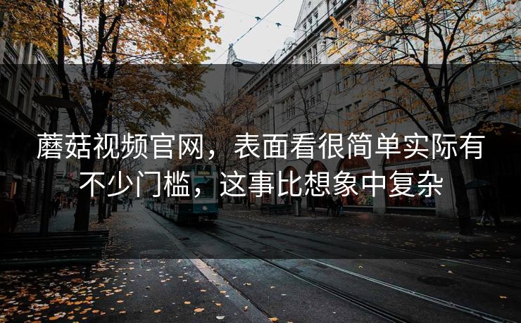 蘑菇视频官网，表面看很简单实际有不少门槛，这事比想象中复杂