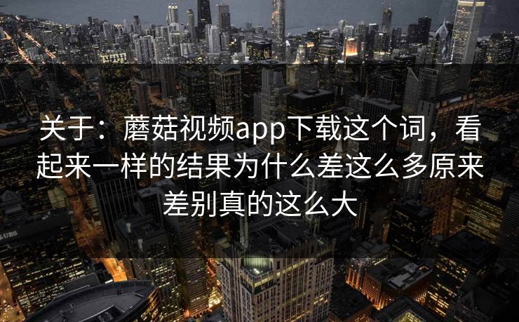 关于：蘑菇视频app下载这个词，看起来一样的结果为什么差这么多原来差别真的这么大