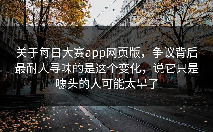 关于每日大赛app网页版，争议背后最耐人寻味的是这个变化，说它只是噱头的人可能太早了