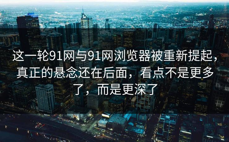 这一轮91网与91网浏览器被重新提起，真正的悬念还在后面，看点不是更多了，而是更深了