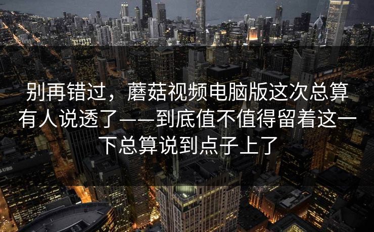 别再错过，蘑菇视频电脑版这次总算有人说透了——到底值不值得留着这一下总算说到点子上了