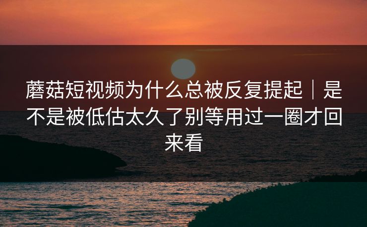 蘑菇短视频为什么总被反复提起｜是不是被低估太久了别等用过一圈才回来看