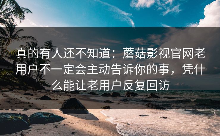 真的有人还不知道：蘑菇影视官网老用户不一定会主动告诉你的事，凭什么能让老用户反复回访