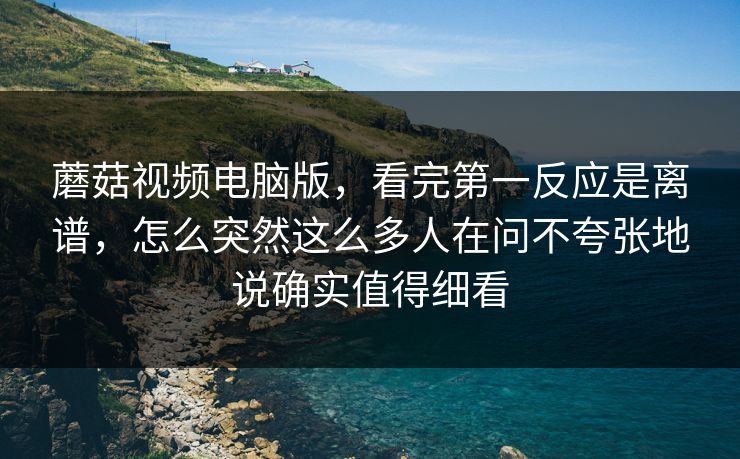 蘑菇视频电脑版，看完第一反应是离谱，怎么突然这么多人在问不夸张地说确实值得细看