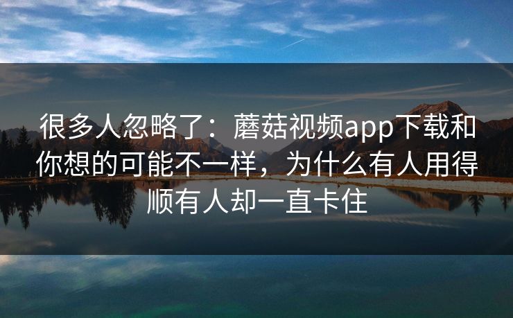 很多人忽略了：蘑菇视频app下载和你想的可能不一样，为什么有人用得顺有人却一直卡住