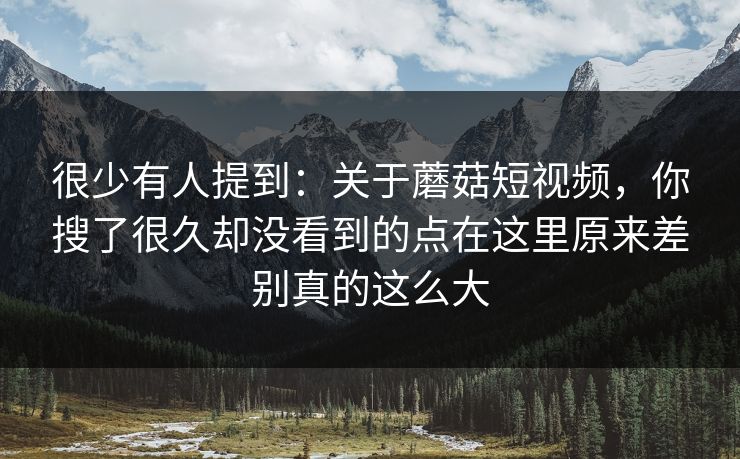 很少有人提到：关于蘑菇短视频，你搜了很久却没看到的点在这里原来差别真的这么大