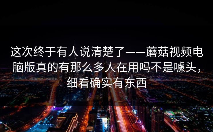 这次终于有人说清楚了——蘑菇视频电脑版真的有那么多人在用吗不是噱头，细看确实有东西