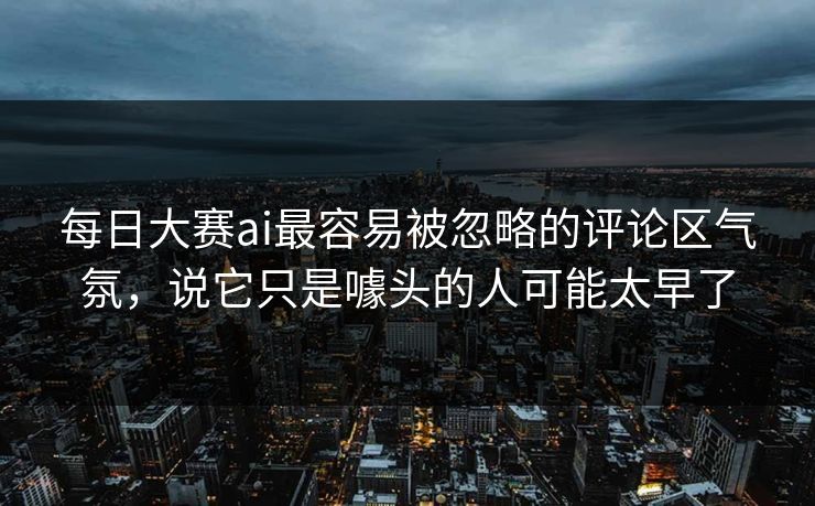每日大赛ai最容易被忽略的评论区气氛，说它只是噱头的人可能太早了