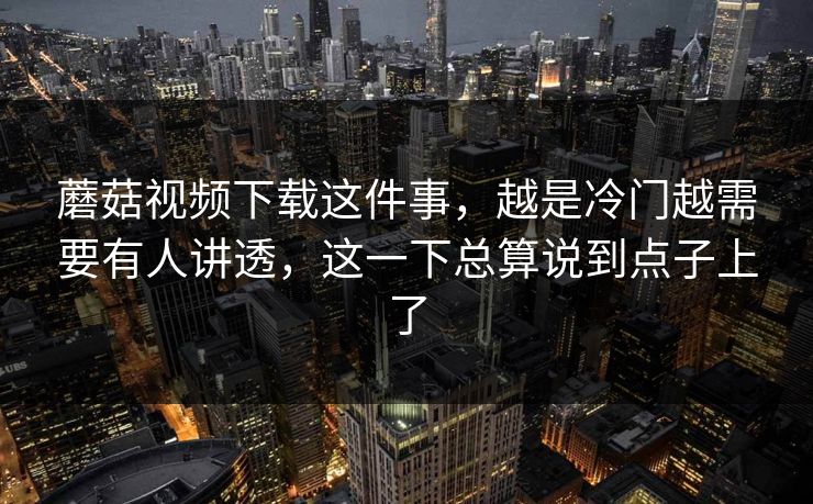 蘑菇视频下载这件事，越是冷门越需要有人讲透，这一下总算说到点子上了