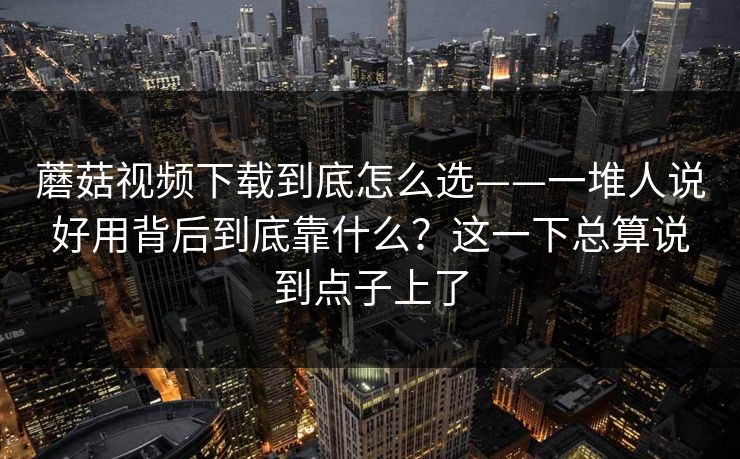蘑菇视频下载到底怎么选——一堆人说好用背后到底靠什么？这一下总算说到点子上了