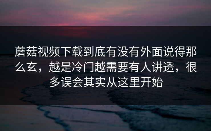 蘑菇视频下载到底有没有外面说得那么玄，越是冷门越需要有人讲透，很多误会其实从这里开始