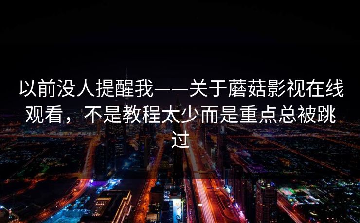 以前没人提醒我——关于蘑菇影视在线观看，不是教程太少而是重点总被跳过