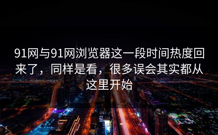 91网与91网浏览器这一段时间热度回来了，同样是看，很多误会其实都从这里开始